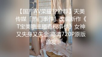 【国产AV荣耀??推荐】天美传媒「热门事件」改编新作《T宝美艳主播查税事件》女神又失身又失金 高清720P原版首发