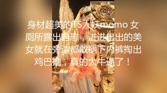 身材超美的TS人妖momo 女厕所露出自慰，进进出出的美女就在旁边都敢褪下内裤掏出鸡巴撸，真的太牛逼了！