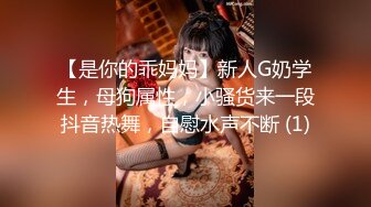 【是你的乖妈妈】新人G奶学生，母狗属性，小骚货来一段抖音热舞，自慰水声不断 (1)