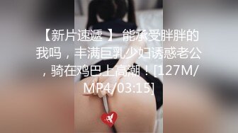 【新片速遞 】 能承受胖胖的我吗，丰满巨乳少妇诱惑老公，骑在鸡巴上高潮！[127M/MP4/03:15]