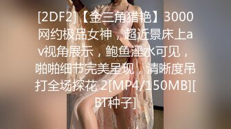 [2DF2]【金三角猎艳】3000网约极品女神，超近景床上av视角展示，鲍鱼淫水可见，啪啪细节完美呈现，清晰度吊打全场探花 2[MP4/150MB][BT种子]