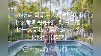 不听话 哥哥用大鸡巴插我 我什么都听哥哥的”对白淫荡，榜一大哥私下重金定制，S身材网红【软软】