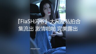 『FlaSH闪爷』大尺度私拍合集流出 激情啪啪 完美露出