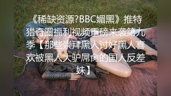 《稀缺资源?BBC媚黑》推特猎奇圈福利视频重磅来袭第九季【那些崇拜黑人讨好黑人喜欢被黑人大驴屌肏的国人反差妹】