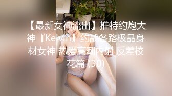 【最新女神流出】推特约炮大神『Kelvin』约战各路极品身材女神 热爱高潮内射 反差校花篇 (30)