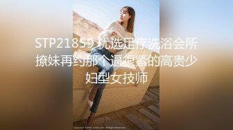 STP21859 优选足疗洗浴会所撩妹再约那个逼很紧的高贵少妇型女技师