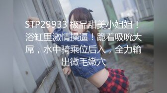 STP29933 极品甜美小姐姐！浴缸里激情操逼！跪着吸吮大屌，水中骑乘位后入，全力输出微毛嫩穴