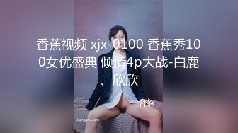 香蕉视频 xjx-0100 香蕉秀100女优盛典 倾情4p大战-白鹿、欣欣