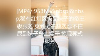 [MP4/ 953M]&nbsp;&nbsp;稀有红灯区极品妹子的帝王级服务 爽到男主数次忍不住尿到妹子身上爆干 惊现莞式服务