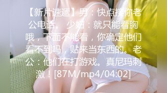 【新片速遞】男：快点接你老公电话。 少妇：就只能看胸哦，下面不能看，你确定他们看不到吗，贴来当东西的。老公：他们在打游戏。真尼玛刺激！[87M/mp4/04:02]