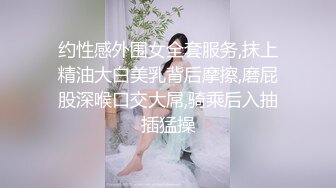 约性感外围女全套服务,抹上精油大白美乳背后摩擦,磨屁股深喉口交大屌,骑乘后入抽插猛操