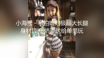 小海怪 - 私拍媳妇极品大长腿身材顶流 娇妻送给单男玩