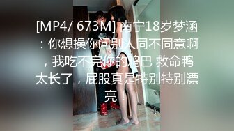 [MP4/ 673M] 南宁18岁梦涵：你想操你问别人同不同意啊，我吃不完你的鸡巴 救命鸭太长了，屁股真是特别特别漂亮！