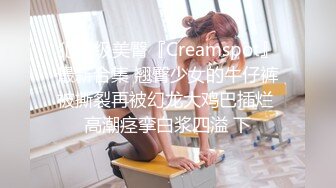 犯罪级美臀『Creamspot』最新合集 翘臀少女的牛仔裤被撕裂再被幻龙大鸡巴插烂 高潮痉挛白浆四溢 下