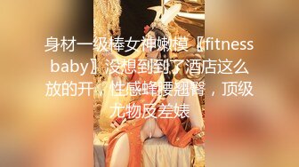 身材一级棒女神嫩模〖fitnessbaby〗没想到到了酒店这么放的开，性感蜂腰翘臀，顶级尤物反差婊