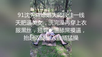 91沈先森嫖娼大师极佳一线天肥逼美女，洗完澡再穿上衣服黑丝，翘臀肥逼舔屌摸逼，抬起双腿侧入抽插猛操