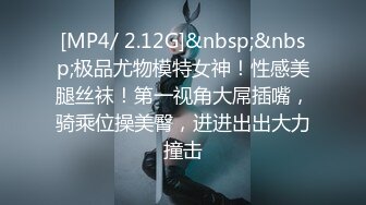 [MP4/ 2.12G]&nbsp;&nbsp;极品尤物模特女神！性感美腿丝袜！第一视角大屌插嘴，骑乘位操美臀，进进出出大力撞击