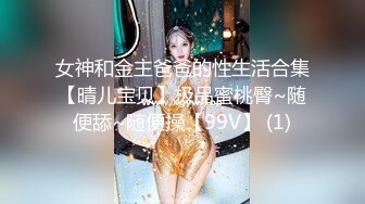 女神和金主爸爸的性生活合集【晴儿宝贝】极品蜜桃臀~随便舔~随便操【99V】 (1)