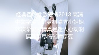 经典香艳性欲爱情2018.高清中文字幕，好身材清秀小姐姐软软柔柔风情真是迷人心动啊搞到手尽情碰撞享受