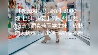 【超清AI画质增强】3000一炮【肥尸探花】到杭州出差，找了个漂亮兼职学生妹，皮肤白大长腿，乖巧听话娇喘不断！