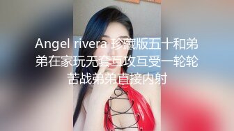 Angel rivera 珍藏版五十和弟弟在家玩无套互攻互受一轮轮苦战弟弟直接内射