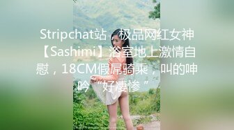 Stripchat站，极品网红女神【Sashimi】浴室地上激情自慰，18CM假屌骑乘，叫的呻吟“好凄惨 ”