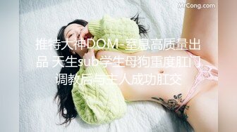 推特大神DOM-窒息高质量出品 天生sub学生母狗重度肛门调教后与主人成功肛交