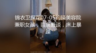 锦衣卫探花07-05约操美容院兼职女孩，苗条善谈，床上暴躁