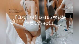 【麻豆传媒】tz-166 樱花妹性爱实录 ep11