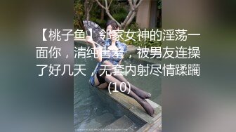 【桃子鱼】邻家女神的淫荡一面你，清纯害羞，被男友连操了好几天，无套内射尽情蹂躏 (10)