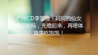 广州CD李萱雅 - 妈妈的仙女棒好吃吗，先撸起来，再喂体育生吃饱饱！