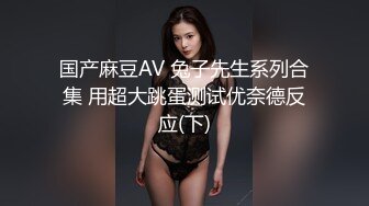 国产麻豆AV 兔子先生系列合集 用超大跳蛋测试优奈德反应(下)