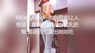 KKimKKimmy的自慰都让人想舔，露臉性愛私拍 巨乳肥臀 道具自慰露出啪啪吃