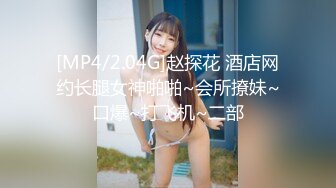 [MP4/2.04G]赵探花 酒店网约长腿女神啪啪~会所撩妹~口爆~打飞机~二部