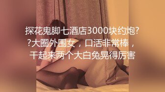 探花鬼脚七酒店3000块约炮??大圈外围女，口活非常棒，干起来两个大白兔晃得厉害