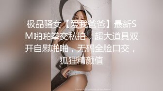 极品骚女【爱我爸爸】最新SM啪啪拳交私拍，超大道具双开自慰啪啪，无码全脸口交，狐狸精颜值