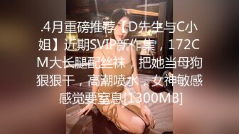 .4月重磅推荐【D先生与C小姐】近期SVIP新作集，172CM大长腿配丝袜，把她当母狗狠狠干，高潮喷水，女神敏感 感觉要窒息[1300MB]