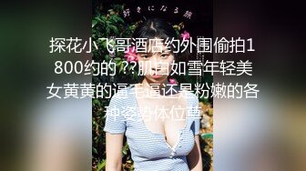 探花小飞哥酒店约外围偷拍1800约的 ??肌白如雪年轻美女黄黄的逼毛逼还是粉嫩的各种姿势体位草