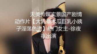 ⚫️⚫️天美传媒实景国产剧情动作片【大乳晕木瓜巨乳小姨子淫荡色诱】热门女主-徐夜夜出演