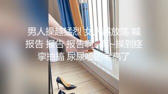 男人操越猛烈 女人越放荡 喊报告 报告 报告啊~啊~操到痉挛抽搐 尿尿喷的老高了