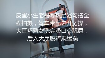 皮蛋小生老哥专攻足浴勾搭全程拍摄，驾车带出去开房操，大耳环熟女洗完澡口交舔屌，后入大屁股骑乘猛操