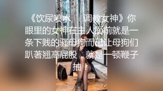 《饮尿喷水❤️调教女神》你眼里的女神在主人面前就是一条下贱的骚母狗而已让母狗们趴著翘高屁股，就是一顿鞭子抽！