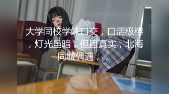 大学同校学妹口交，口活极棒，灯光虽暗，但且真实，北海同城偶遇，，