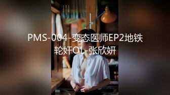 PMS-004-变态医师EP2地铁轮奸OL-张欣妍