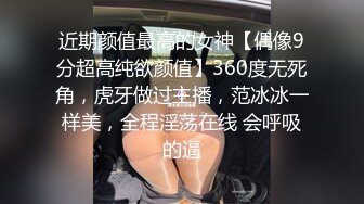 近期颜值最高的女神【偶像9分超高纯欲颜值】360度无死角，虎牙做过主播，范冰冰一样美，全程淫荡在线 会呼吸的逼