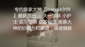 专约良家大神『jaacckk999』最新流出❤️大一学妹 小护士 实习空乘 众多骚婊 羡慕大神的钞能力和渠道，夜夜做新郎