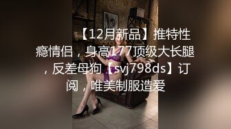 ⚫️⚫️【12月新品】推特性瘾情侣，身高177顶级大长腿，反差母狗【svj798ds】订阅，唯美制服造爱