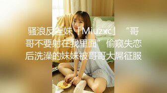 骚浪反差妹「Miuzxc」“哥哥不要射在我里面”偷窥失恋后洗澡的妹妹被哥哥大屌征服