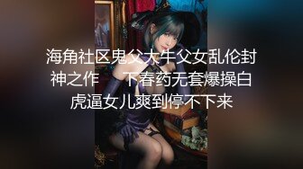 海角社区鬼父大牛父女乱伦封神之作❤️下春药无套爆操白虎逼女儿爽到停不下来