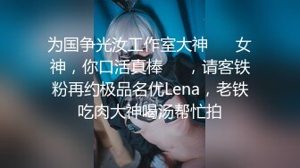 为国争光汝工作室大神 ⭐️女神，你口活真棒⭐️，请客铁粉再约极品名优Lena，老铁吃肉大神喝汤帮忙拍